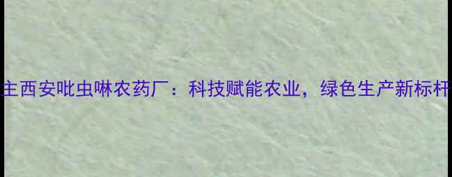 图片 主西安吡虫啉农药厂：科技赋能农业，绿色生产新标杆