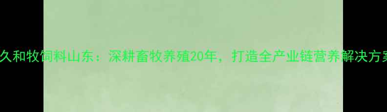 图片 久久和牧饲料山东：深耕畜牧养殖20年，打造全产业链营养解决方案2