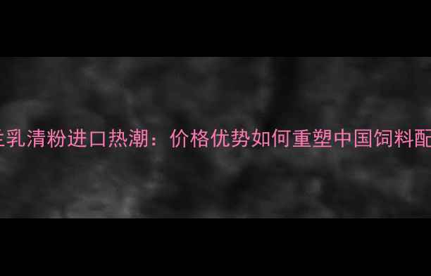 图片 乌克兰乳清粉进口热潮：价格优势如何重塑中国饲料配方？1
