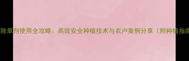 图片 乐邦除草剂使用全攻略：高效安全种植技术与农户案例分享（附种植指南）2