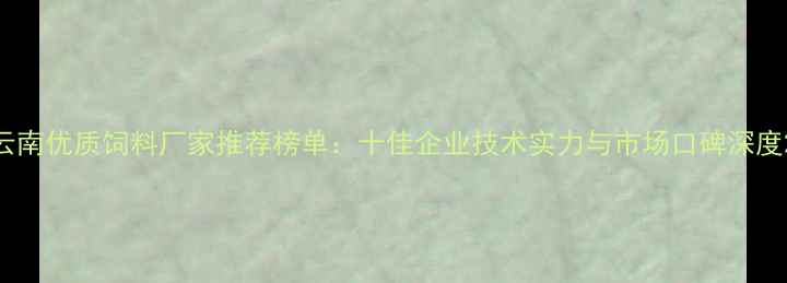 图片 云南优质饲料厂家推荐榜单：十佳企业技术实力与市场口碑深度2