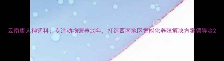 图片 云南唐人神饲料：专注动物营养20年，打造西南地区智能化养殖解决方案领导者2