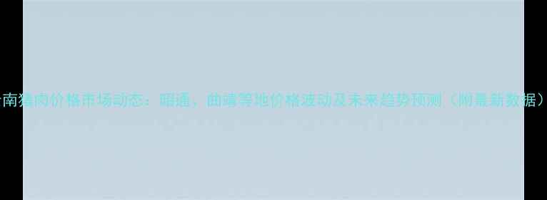图片 云南猪肉价格市场动态：昭通、曲靖等地价格波动及未来趋势预测（附最新数据）1