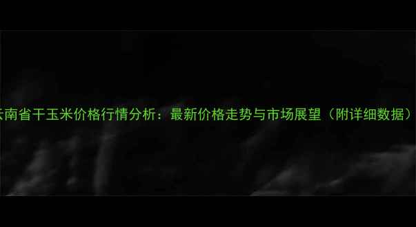 图片 云南省干玉米价格行情分析：最新价格走势与市场展望（附详细数据）2