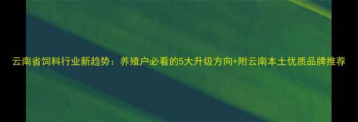 图片 云南省饲料行业新趋势：养殖户必看的5大升级方向+附云南本土优质品牌推荐