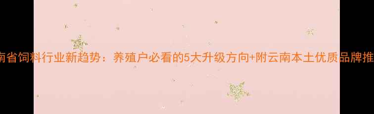 图片 云南省饲料行业新趋势：养殖户必看的5大升级方向+附云南本土优质品牌推荐1