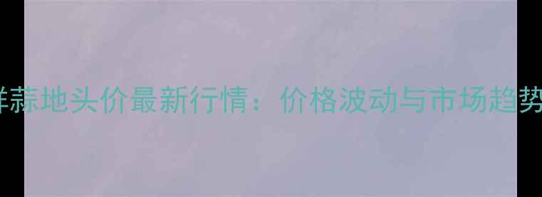 图片 云南鲜蒜地头价最新行情：价格波动与市场趋势预测1