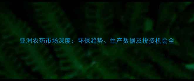 图片 亚洲农药市场深度：环保趋势、生产数据及投资机会全