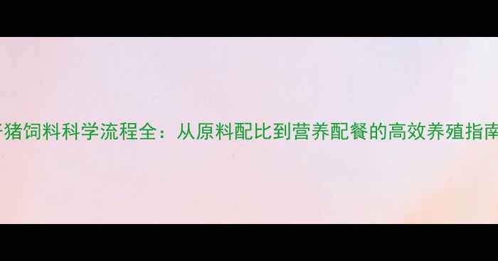图片 仔猪饲料科学流程全：从原料配比到营养配餐的高效养殖指南1