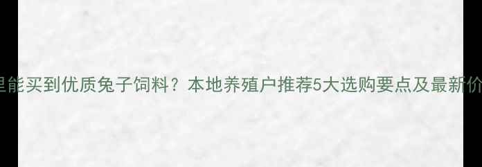 图片 全国哪里能买到优质兔子饲料？本地养殖户推荐5大选购要点及最新价格参考1