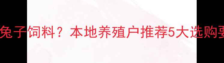 图片 全国哪里能买到优质兔子饲料？本地养殖户推荐5大选购要点及最新价格参考2