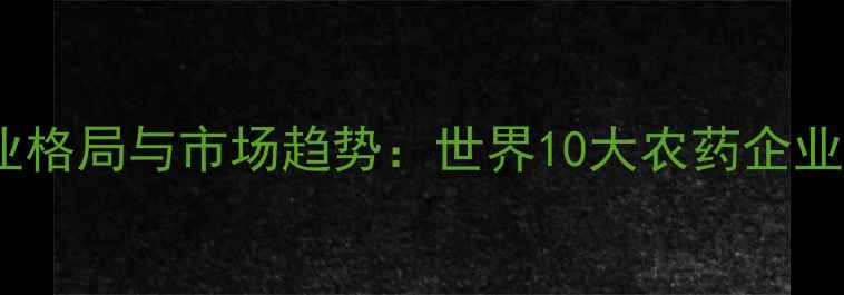 图片 全球农化巨头行业格局与市场趋势：世界10大农药企业排名及战略分析2