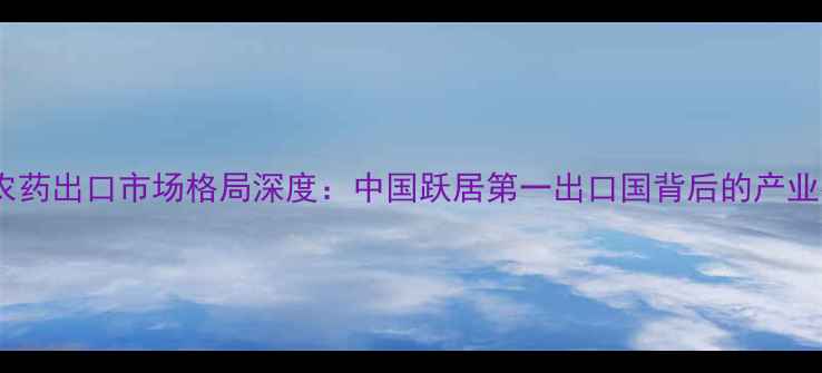 图片 全球农药出口市场格局深度：中国跃居第一出口国背后的产业密码2