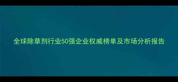 图片 全球除草剂行业50强企业权威榜单及市场分析报告