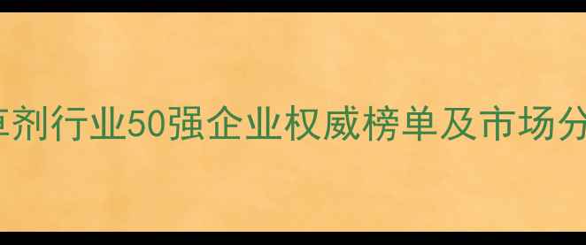 图片 全球除草剂行业50强企业权威榜单及市场分析报告1