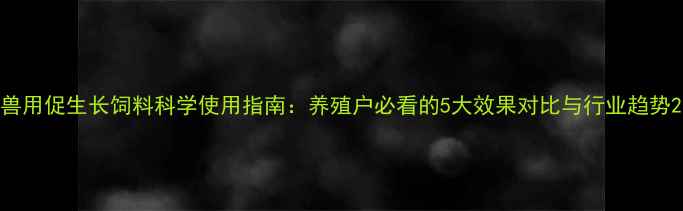 图片 兽用促生长饲料科学使用指南：养殖户必看的5大效果对比与行业趋势2