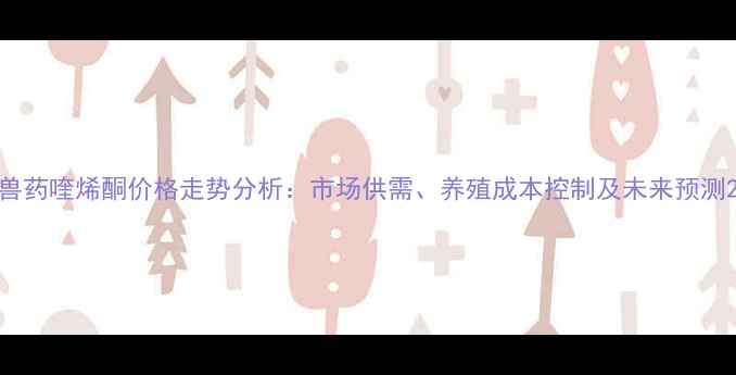 图片 兽药喹烯酮价格走势分析：市场供需、养殖成本控制及未来预测2