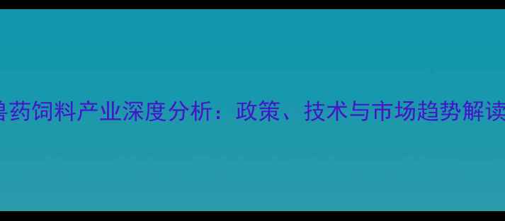 图片 兽药饲料产业深度分析：政策、技术与市场趋势解读2