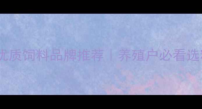 图片 内蒙古优质饲料品牌推荐｜养殖户必看选粮指南1