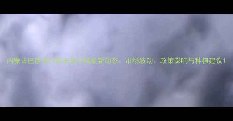 图片 内蒙古巴彦淖尔市玉米价格最新动态：市场波动、政策影响与种植建议1