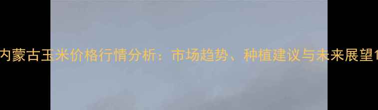 图片 内蒙古玉米价格行情分析：市场趋势、种植建议与未来展望1