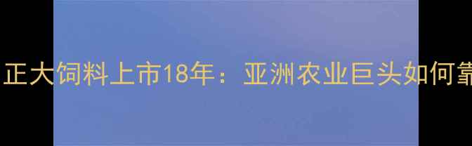 图片 农业大亨养成记｜正大饲料上市18年：亚洲农业巨头如何靠饲料养活2亿人？