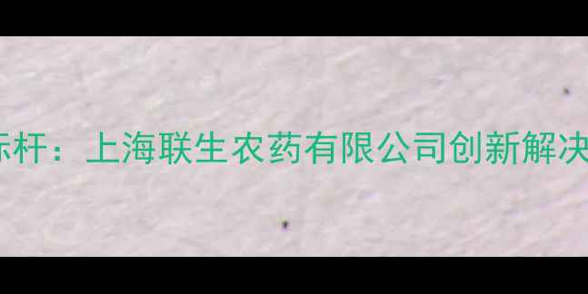 图片 农业病虫害防治新标杆：上海联生农药有限公司创新解决方案助力绿色种植2