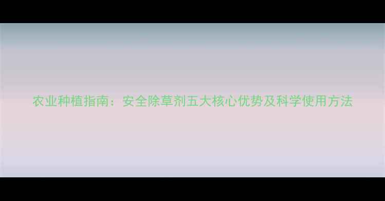 图片 农业种植指南：安全除草剂五大核心优势及科学使用方法