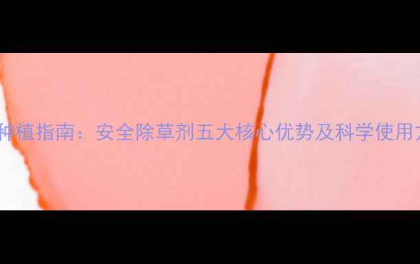图片 农业种植指南：安全除草剂五大核心优势及科学使用方法2