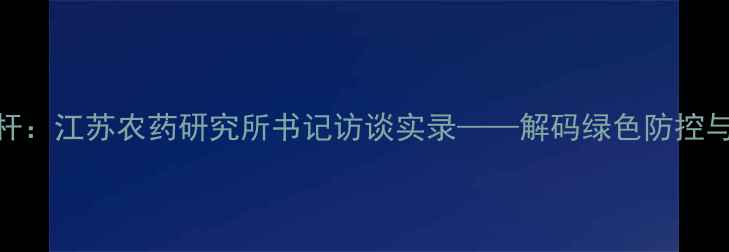 图片 农业科技发展新标杆：江苏农药研究所书记访谈实录——解码绿色防控与生物农药创新体系