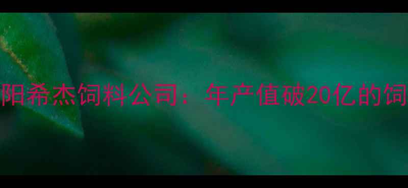 图片 农业科技领航者沈阳希杰饲料公司：年产值破20亿的饲料行业标杆全🌾✨