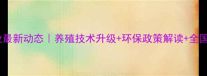 图片 农业饲料行业最新动态｜养殖技术升级+环保政策解读+全国数据报告全1