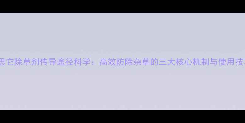 图片 农思它除草剂传导途径科学：高效防除杂草的三大核心机制与使用技巧1