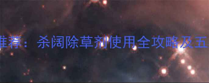 图片 农村除草剂推荐：杀阔除草剂使用全攻略及五大避坑指南2