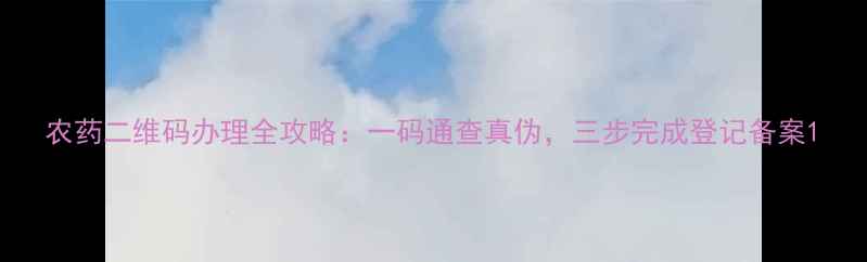 图片 农药二维码办理全攻略：一码通查真伪，三步完成登记备案1