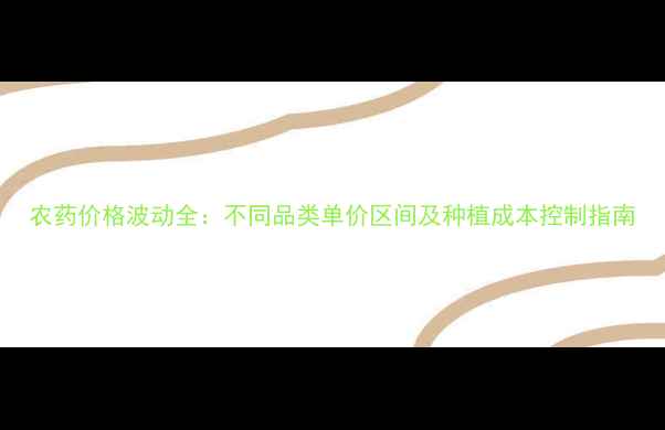 图片 农药价格波动全：不同品类单价区间及种植成本控制指南