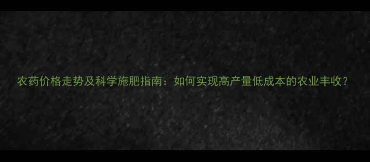图片 农药价格走势及科学施肥指南：如何实现高产量低成本的农业丰收？