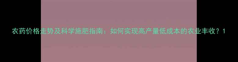 图片 农药价格走势及科学施肥指南：如何实现高产量低成本的农业丰收？1
