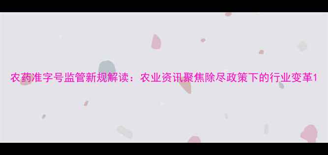 图片 农药准字号监管新规解读：农业资讯聚焦除尽政策下的行业变革1