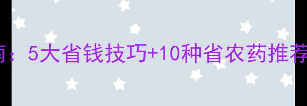 图片 农药减量增效指南：5大省钱技巧+10种省农药推荐，助农降本增收2
