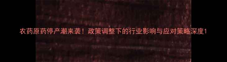 图片 农药原药停产潮来袭！政策调整下的行业影响与应对策略深度1