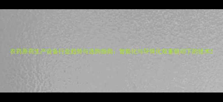 图片 农药原药生产设备行业趋势与选购指南：智能化与环保化双重驱动下的技术2