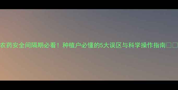 图片 农药安全间隔期必看！种植户必懂的5大误区与科学操作指南🌱🔥