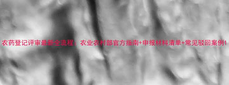 图片 农药登记评审最新全流程：农业农村部官方指南+申报材料清单+常见驳回案例1