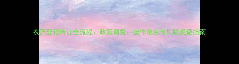 图片 农药登记转让全流程：政策调整、操作难点与风险规避指南