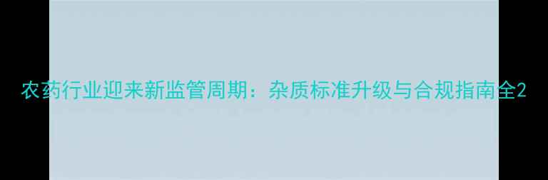 图片 农药行业迎来新监管周期：杂质标准升级与合规指南全2