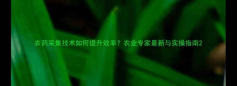 图片 农药采集技术如何提升效率？农业专家最新与实操指南2