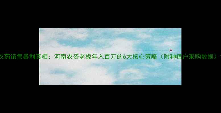 图片 农药销售暴利真相：河南农资老板年入百万的6大核心策略（附种植户采购数据）1