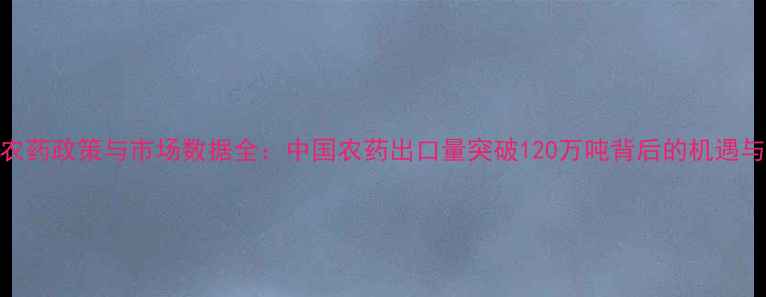图片 出口农药政策与市场数据全：中国农药出口量突破120万吨背后的机遇与挑战