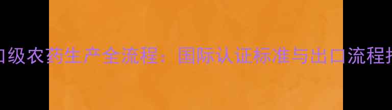 图片 出口级农药生产全流程：国际认证标准与出口流程指南